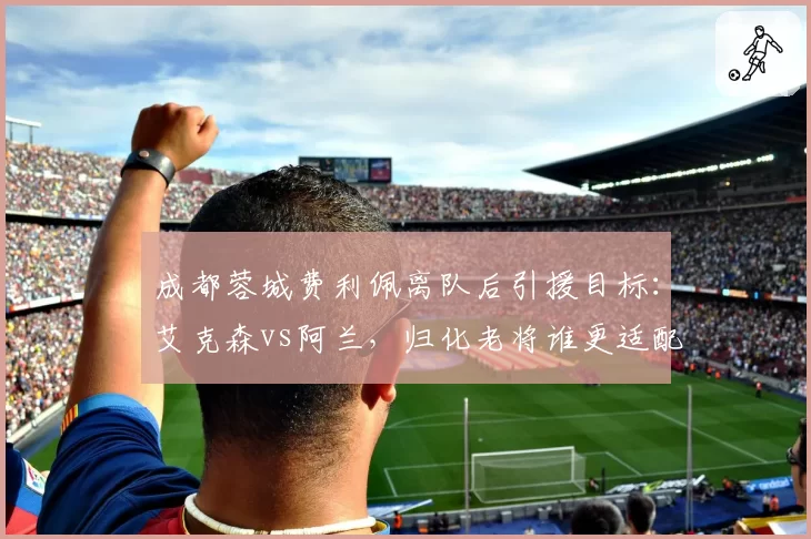 成都蓉城费利佩离队后引援目标：艾克森vs阿兰，归化老将谁更适配徐正源体系？