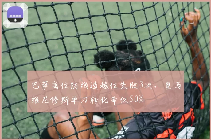 巴萨高位防线造越位失败3次,皇马维尼修斯单刀转化率仅50%