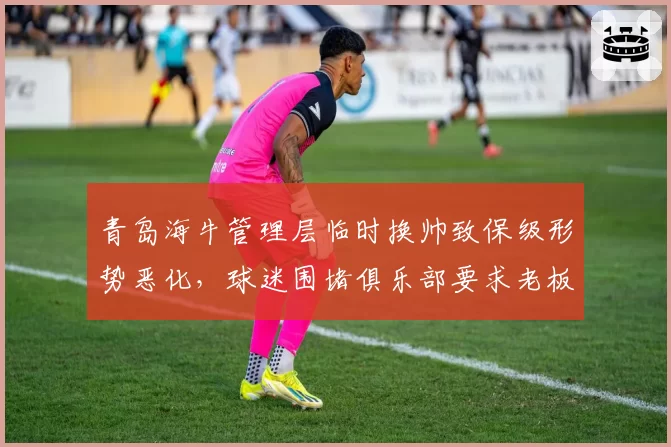 青岛海牛管理层临时换帅致保级形势恶化，球迷围堵俱乐部要求老板公开道歉