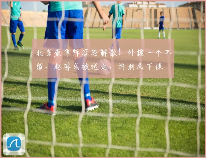 北京豪华阵容恐解散！外援一个不留，赵睿或被送走，许利民下课