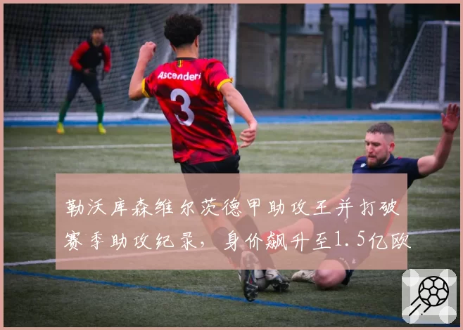 勒沃库森维尔茨德甲助攻王并打破赛季助攻纪录，身价飙升至1.5亿欧