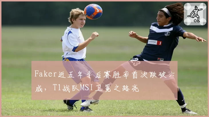 Faker近五年季后赛胜率首次跌破六成,T1战队MSI卫冕之路亮