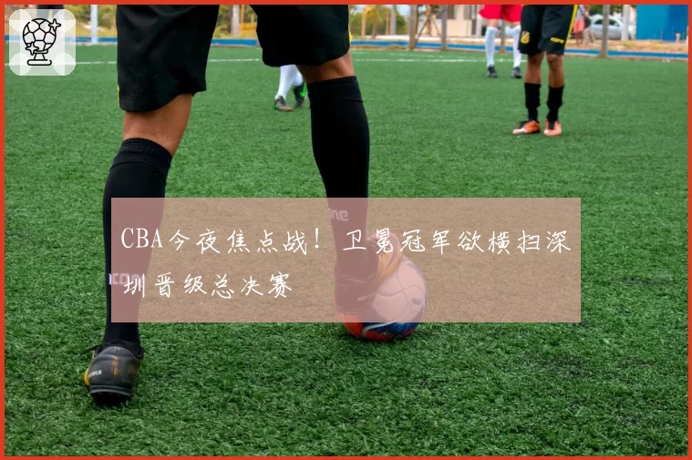 CBA今夜焦点战！卫冕冠军欲横扫深圳晋级总决赛