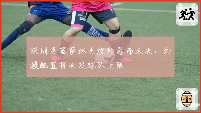 深圳男篮萨林杰续约悬而未决，外援配置将决定球队上限