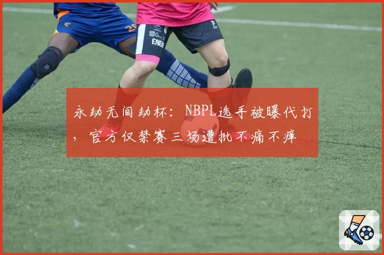 永劫无间劫杯:NBPL选手被曝代打,官方仅禁赛三场遭批不痛不痒