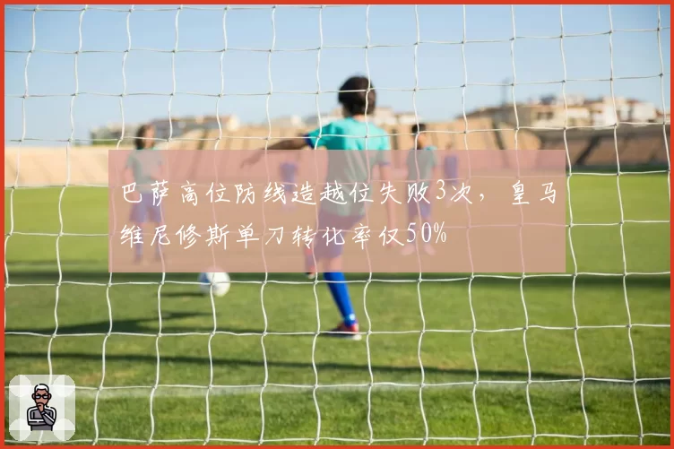巴萨高位防线造越位失败3次,皇马维尼修斯单刀转化率仅50%