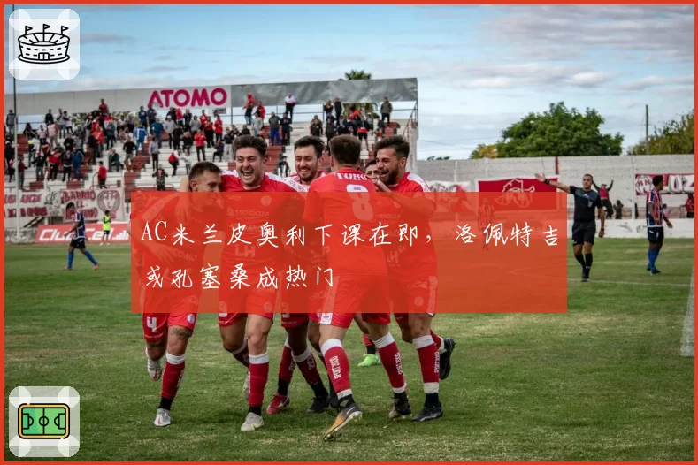 AC米兰皮奥利下课在即，洛佩特吉或孔塞桑成热门