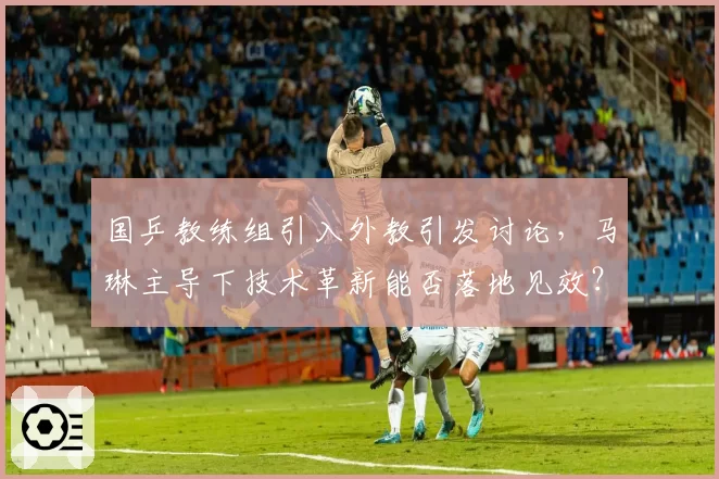 国乒教练组引入外教引发讨论，马琳主导下技术革新能否落地见效？