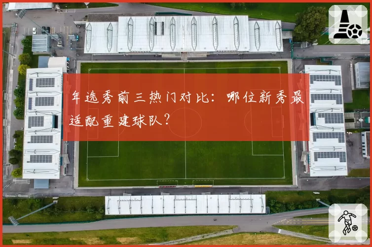 年选秀前三热门对比：哪位新秀最适配重建球队？