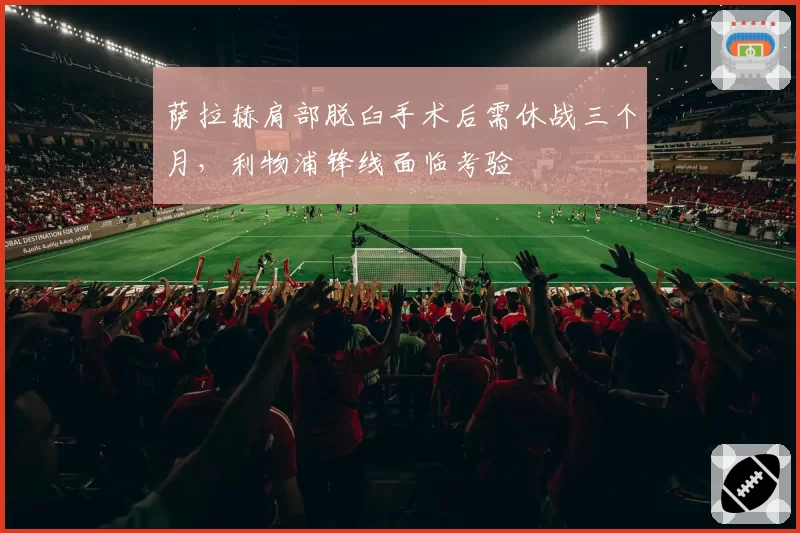 萨拉赫肩部脱臼手术后需休战三个月,利物浦锋线面临考验