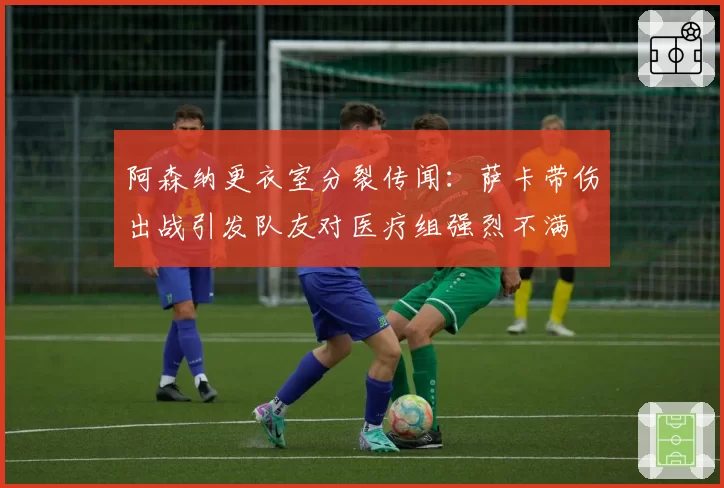 阿森纳更衣室分裂传闻：萨卡带伤出战引发队友对医疗组强烈不满