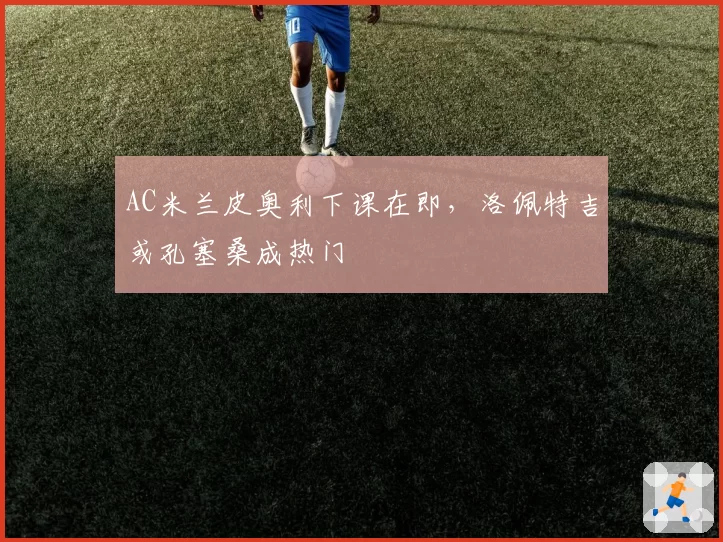 AC米兰皮奥利下课在即，洛佩特吉或孔塞桑成热门