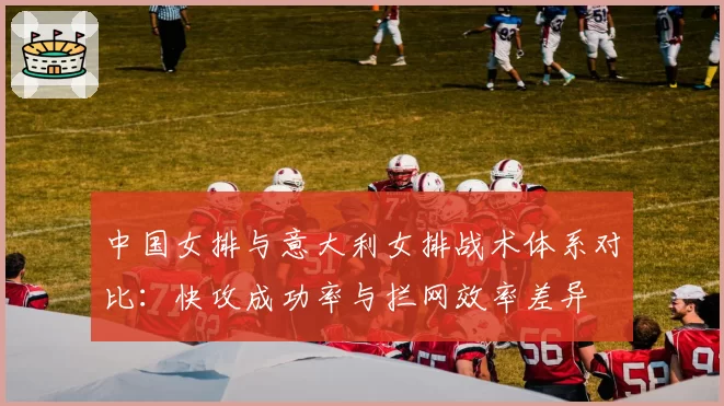 中国女排与意大利女排战术体系对比：快攻成功率与拦网效率差异