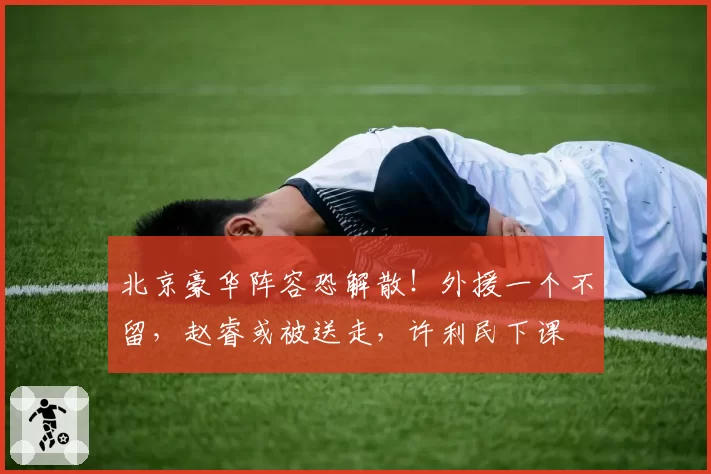 北京豪华阵容恐解散！外援一个不留，赵睿或被送走，许利民下课