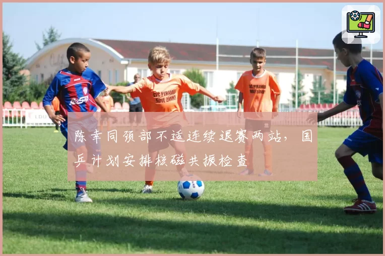 陈幸同颈部不适连续退赛两站，国乒计划安排核磁共振检查