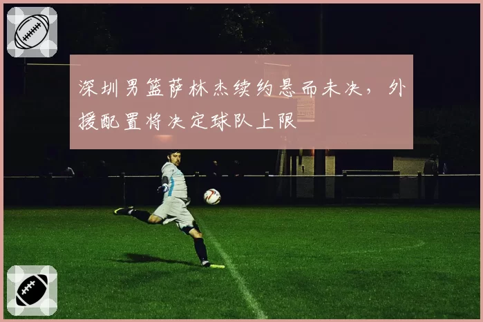 深圳男篮萨林杰续约悬而未决，外援配置将决定球队上限