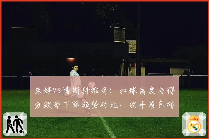 朱婷vs博斯科维奇：扣球高度与得分效率下降趋势对比，攻手角色转型分化
