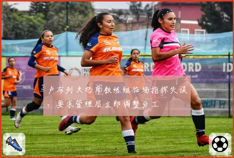 卢布列夫怒斥教练组临场指挥失误，要求管理层立即调整分工