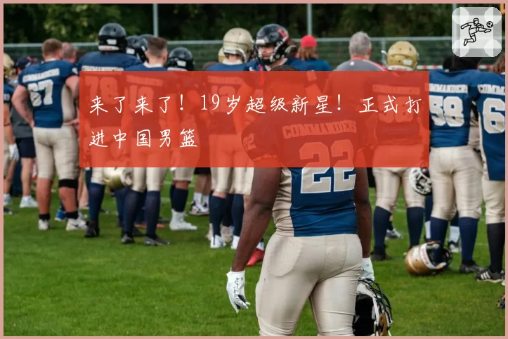 来了来了！19岁超级新星！正式打进中国男篮
