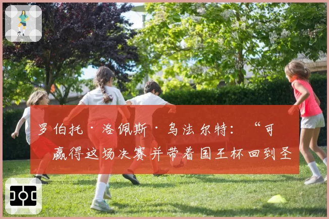 罗伯托·洛佩斯·乌法尔特：“可以赢得这场决赛并带着国王杯回到圣塞巴斯蒂安”