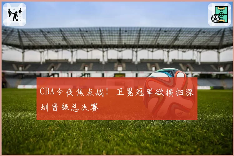 CBA今夜焦点战！卫冕冠军欲横扫深圳晋级总决赛