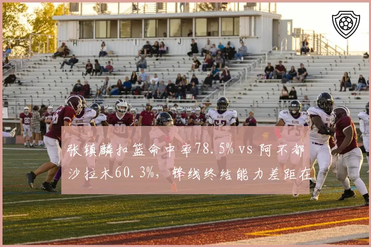 张镇麟扣篮命中率78.5% vs 阿不都沙拉木60.3%，锋线终结能力差距在关键时刻被放大