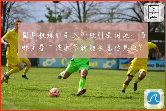 国乒教练组引入外教引发讨论，马琳主导下技术革新能否落地见效？