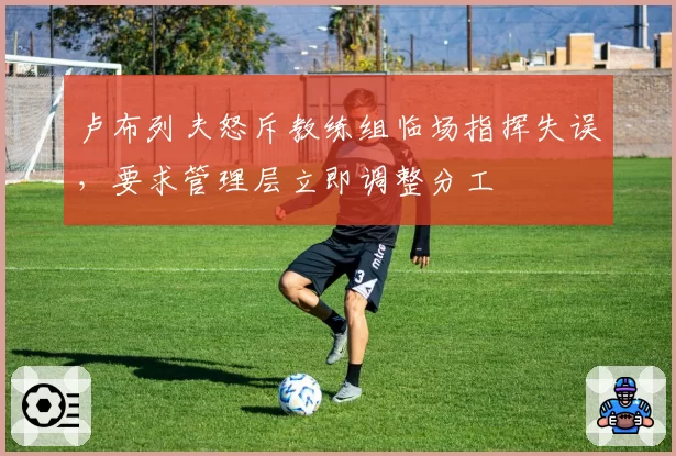卢布列夫怒斥教练组临场指挥失误，要求管理层立即调整分工