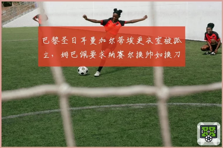 巴黎圣日耳曼加尔蒂埃更衣室被孤立，姆巴佩要求纳赛尔换帅如换刀