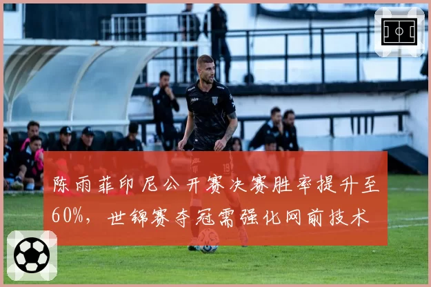 陈雨菲印尼公开赛决赛胜率提升至60%，世锦赛夺冠需强化网前技术