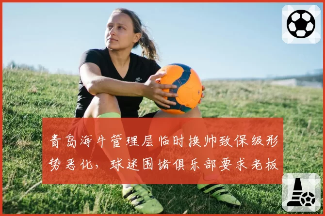 青岛海牛管理层临时换帅致保级形势恶化，球迷围堵俱乐部要求老板公开道歉