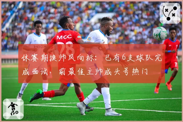 休赛期换帅风向标：已有6支球队完成面试，前最佳主帅成头号热门