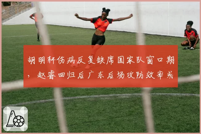 胡明轩伤病反复缺席国家队窗口期,赵睿回归后广东后场攻防效率或降至近五年谷底