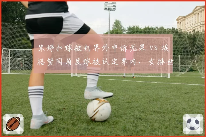 朱婷扣球被判界外申诉无果 vs 埃格努同角度球被认定界内，女排世锦赛裁判误判率数据对比