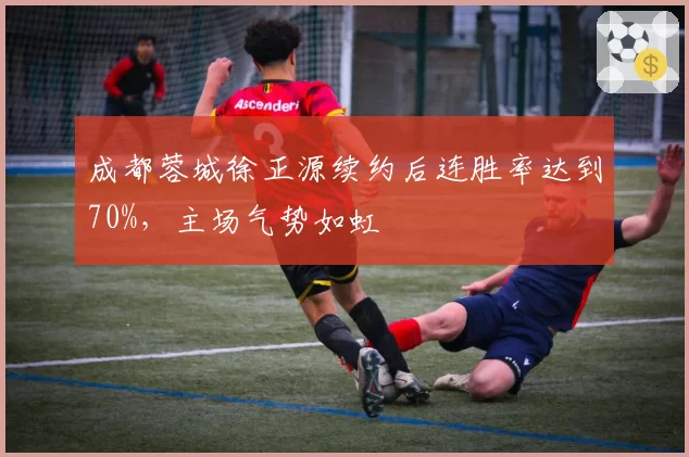 成都蓉城徐正源续约后连胜率达到70%，主场气势如虹
