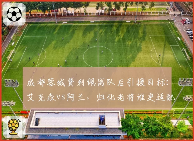 成都蓉城费利佩离队后引援目标：艾克森vs阿兰，归化老将谁更适配徐正源体系？