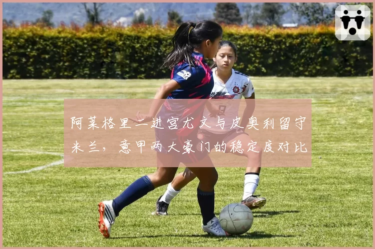 阿莱格里二进宫尤文与皮奥利留守米兰，意甲两大豪门的稳定度对比分析