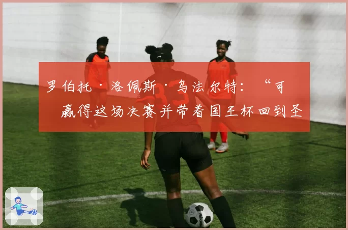 罗伯托·洛佩斯·乌法尔特：“可以赢得这场决赛并带着国王杯回到圣塞巴斯蒂安”