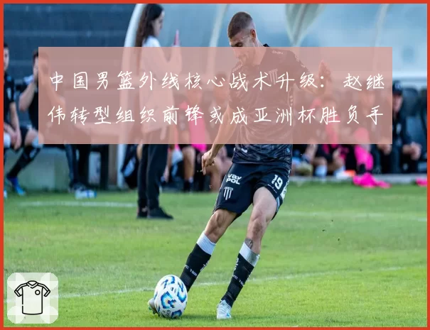 中国男篮外线核心战术升级:赵继伟转型组织前锋或成亚洲杯胜负手