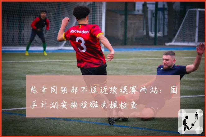 陈幸同颈部不适连续退赛两站，国乒计划安排核磁共振检查
