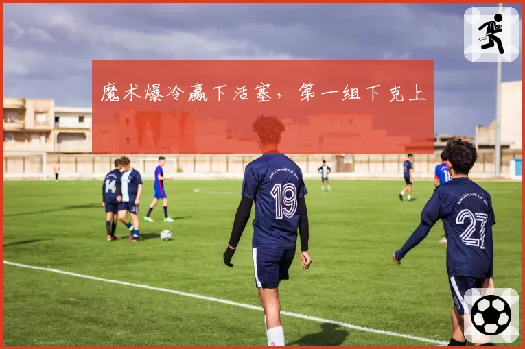 魔术爆冷赢下活塞，第一组下克上