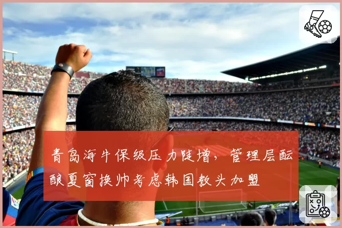 青岛海牛保级压力陡增，管理层酝酿夏窗换帅考虑韩国教头加盟