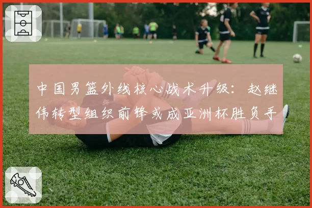 中国男篮外线核心战术升级:赵继伟转型组织前锋或成亚洲杯胜负手