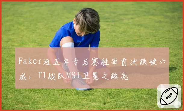 Faker近五年季后赛胜率首次跌破六成,T1战队MSI卫冕之路亮