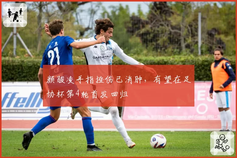 颜骏凌手指挫伤已消肿，有望在足协杯第4轮首发回归