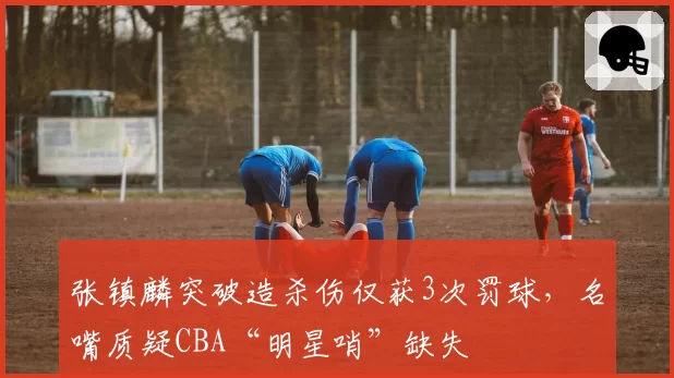 张镇麟突破造杀伤仅获3次罚球，名嘴质疑CBA“明星哨”缺失
