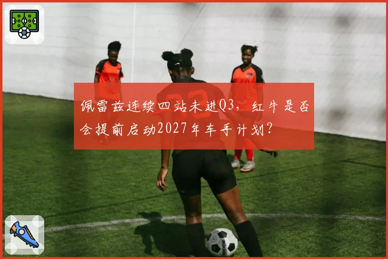 佩雷兹连续四站未进Q3，红牛是否会提前启动2027年车手计划？