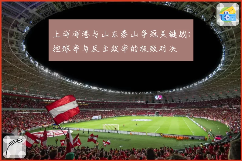 上海海港与山东泰山争冠关键战:控球率与反击效率的极致对决