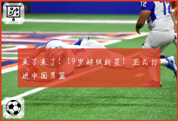 来了来了！19岁超级新星！正式打进中国男篮